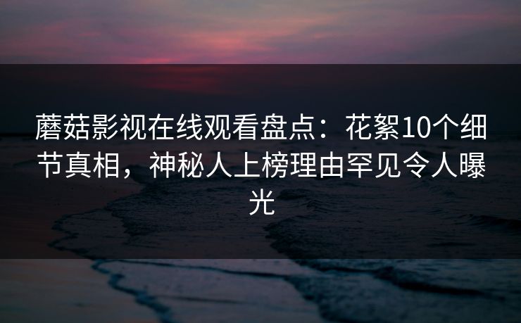 蘑菇影视在线观看盘点：花絮10个细节真相，神秘人上榜理由罕见令人曝光