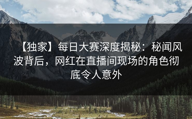 【独家】每日大赛深度揭秘：秘闻风波背后，网红在直播间现场的角色彻底令人意外
