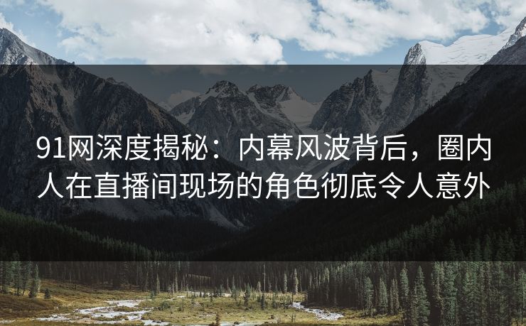 91网深度揭秘：内幕风波背后，圈内人在直播间现场的角色彻底令人意外