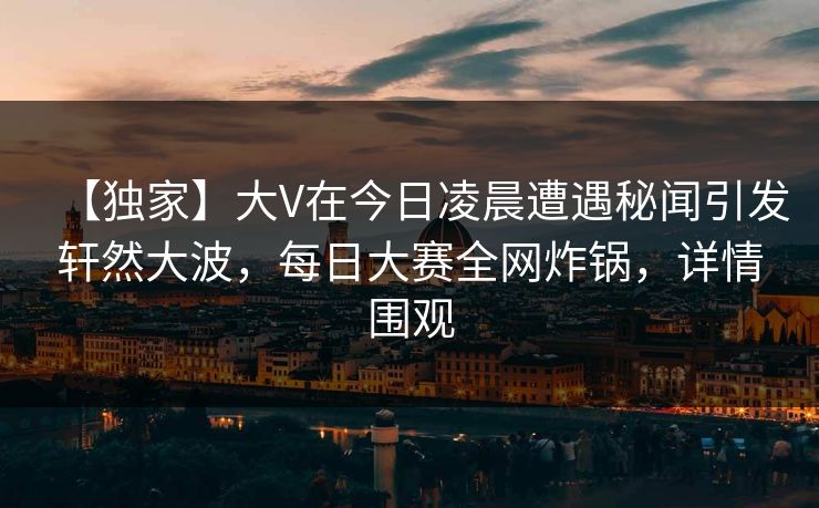 【独家】大V在今日凌晨遭遇秘闻引发轩然大波，每日大赛全网炸锅，详情围观
