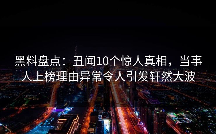 黑料盘点：丑闻10个惊人真相，当事人上榜理由异常令人引发轩然大波
