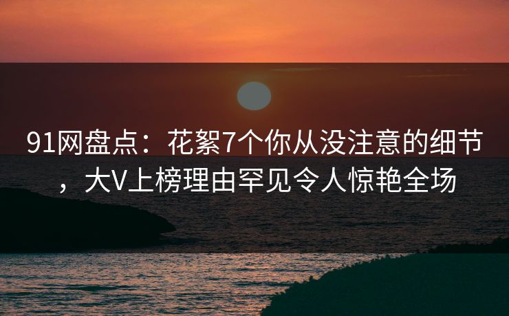 91网盘点：花絮7个你从没注意的细节，大V上榜理由罕见令人惊艳全场