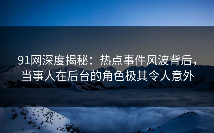 91网深度揭秘：热点事件风波背后，当事人在后台的角色极其令人意外