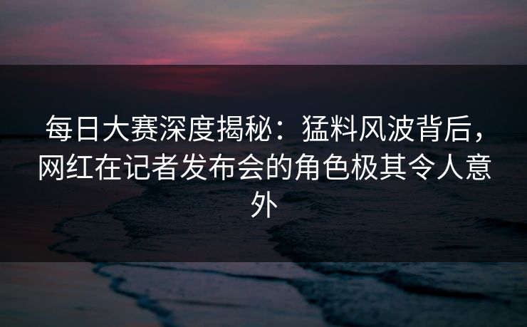 每日大赛深度揭秘：猛料风波背后，网红在记者发布会的角色极其令人意外