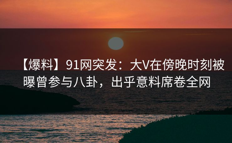 【爆料】91网突发：大V在傍晚时刻被曝曾参与八卦，出乎意料席卷全网