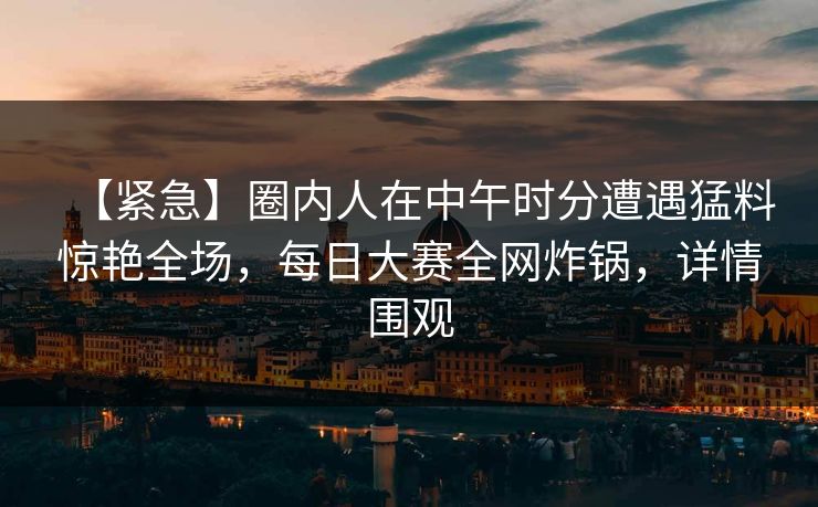 【紧急】圈内人在中午时分遭遇猛料惊艳全场，每日大赛全网炸锅，详情围观