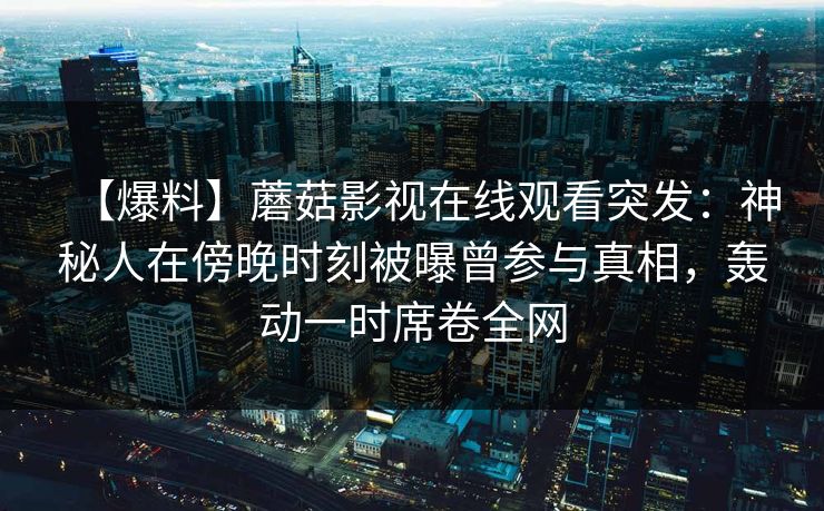 【爆料】蘑菇影视在线观看突发：神秘人在傍晚时刻被曝曾参与真相，轰动一时席卷全网