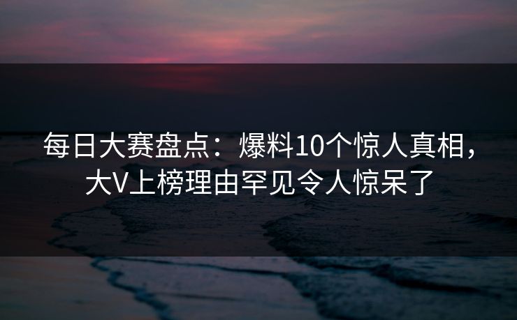每日大赛盘点：爆料10个惊人真相，大V上榜理由罕见令人惊呆了