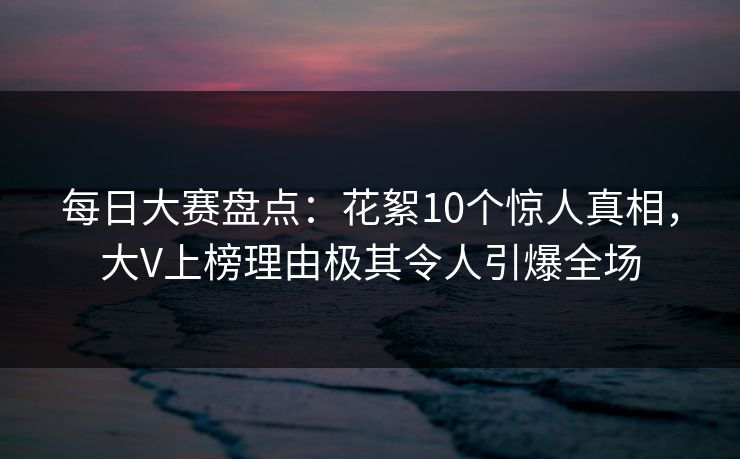 每日大赛盘点：花絮10个惊人真相，大V上榜理由极其令人引爆全场