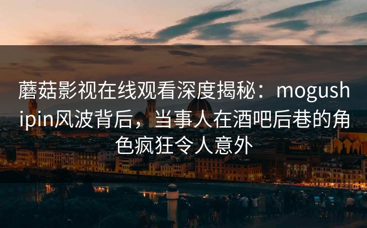 蘑菇影视在线观看深度揭秘：mogushipin风波背后，当事人在酒吧后巷的角色疯狂令人意外