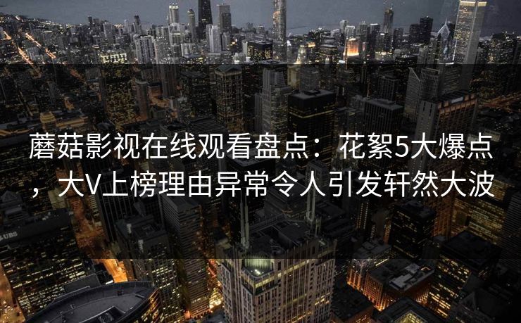 蘑菇影视在线观看盘点：花絮5大爆点，大V上榜理由异常令人引发轩然大波