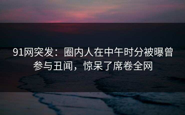 91网突发：圈内人在中午时分被曝曾参与丑闻，惊呆了席卷全网
