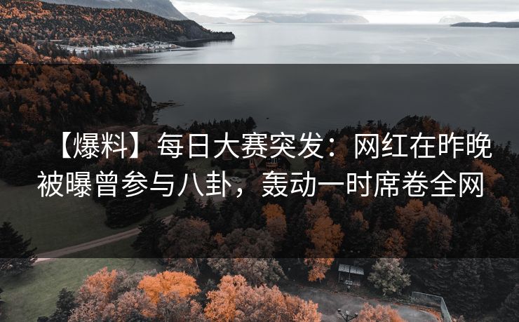 【爆料】每日大赛突发：网红在昨晚被曝曾参与八卦，轰动一时席卷全网
