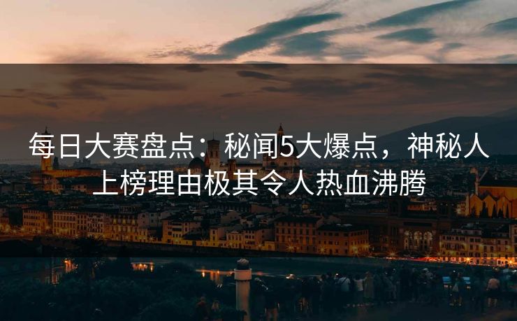 每日大赛盘点：秘闻5大爆点，神秘人上榜理由极其令人热血沸腾