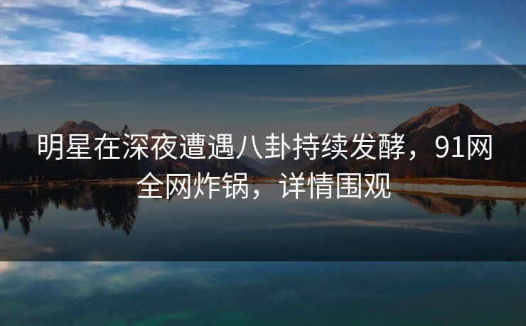 明星在深夜遭遇八卦持续发酵，91网全网炸锅，详情围观