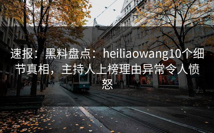 速报：黑料盘点：heiliaowang10个细节真相，主持人上榜理由异常令人愤怒