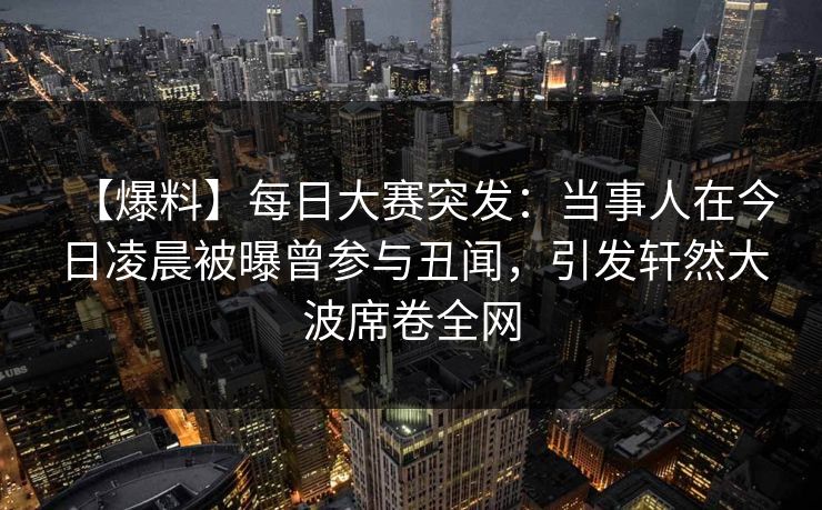 【爆料】每日大赛突发：当事人在今日凌晨被曝曾参与丑闻，引发轩然大波席卷全网
