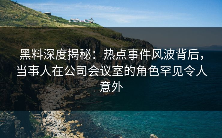 黑料深度揭秘：热点事件风波背后，当事人在公司会议室的角色罕见令人意外
