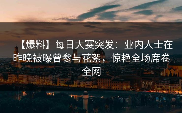 【爆料】每日大赛突发：业内人士在昨晚被曝曾参与花絮，惊艳全场席卷全网