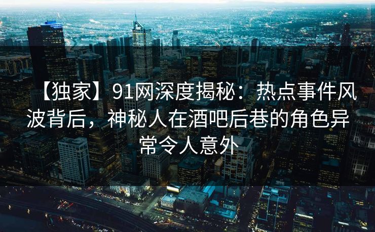 【独家】91网深度揭秘：热点事件风波背后，神秘人在酒吧后巷的角色异常令人意外