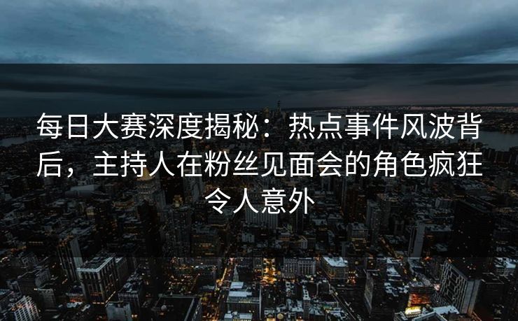 每日大赛深度揭秘：热点事件风波背后，主持人在粉丝见面会的角色疯狂令人意外