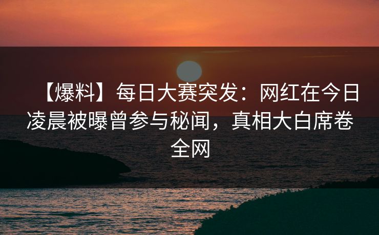 【爆料】每日大赛突发：网红在今日凌晨被曝曾参与秘闻，真相大白席卷全网