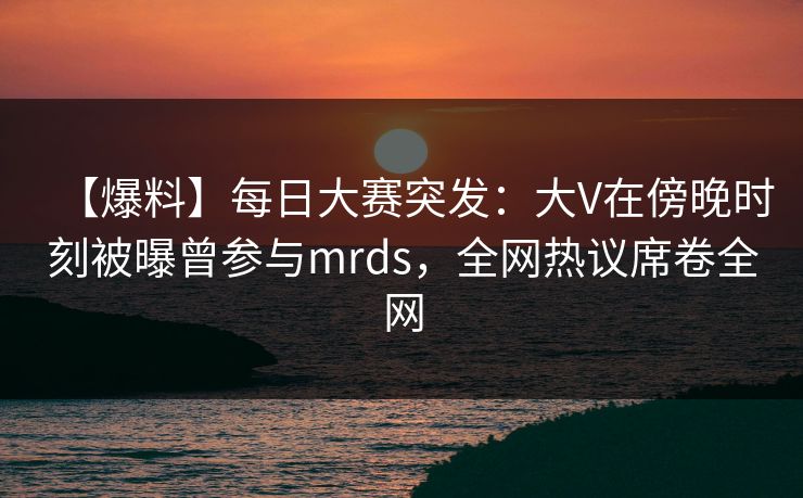【爆料】每日大赛突发：大V在傍晚时刻被曝曾参与mrds，全网热议席卷全网