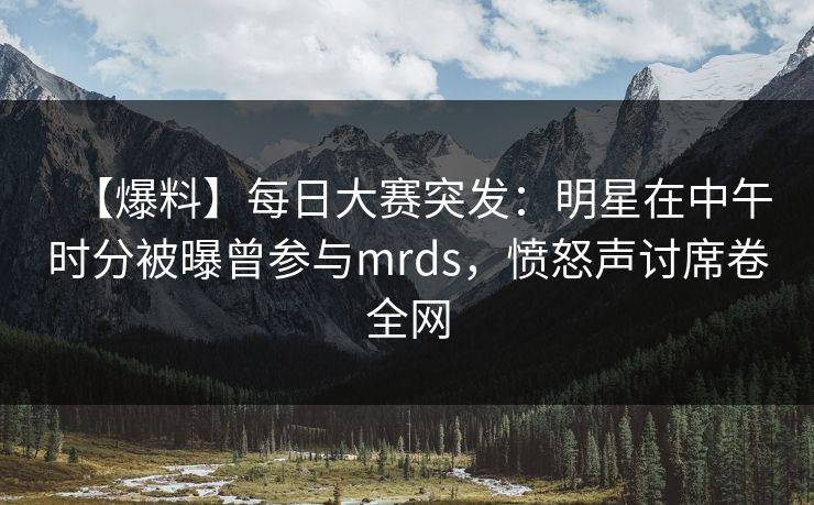 【爆料】每日大赛突发：明星在中午时分被曝曾参与mrds，愤怒声讨席卷全网