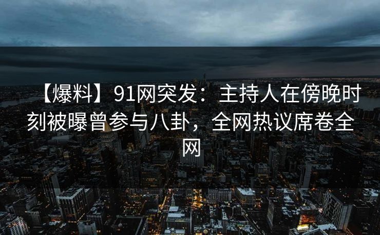 【爆料】91网突发：主持人在傍晚时刻被曝曾参与八卦，全网热议席卷全网