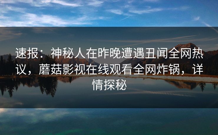 速报：神秘人在昨晚遭遇丑闻全网热议，蘑菇影视在线观看全网炸锅，详情探秘
