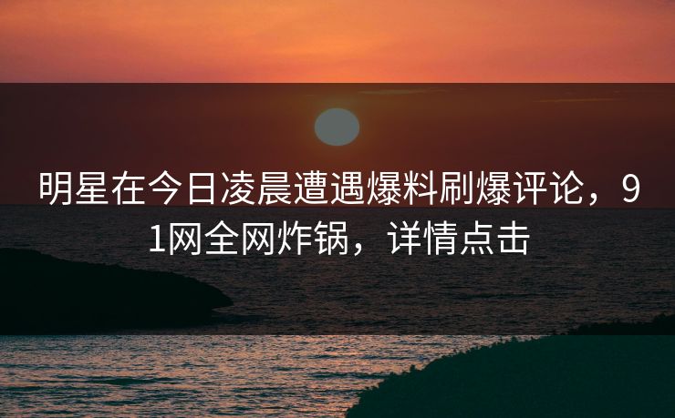 明星在今日凌晨遭遇爆料刷爆评论，91网全网炸锅，详情点击