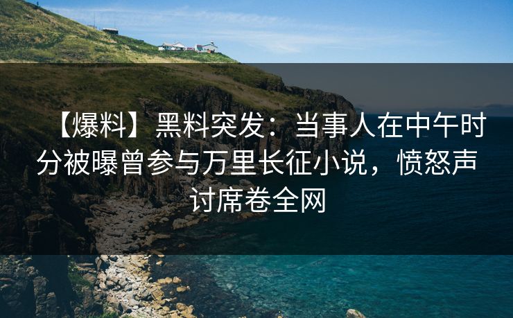 【爆料】黑料突发：当事人在中午时分被曝曾参与万里长征小说，愤怒声讨席卷全网
