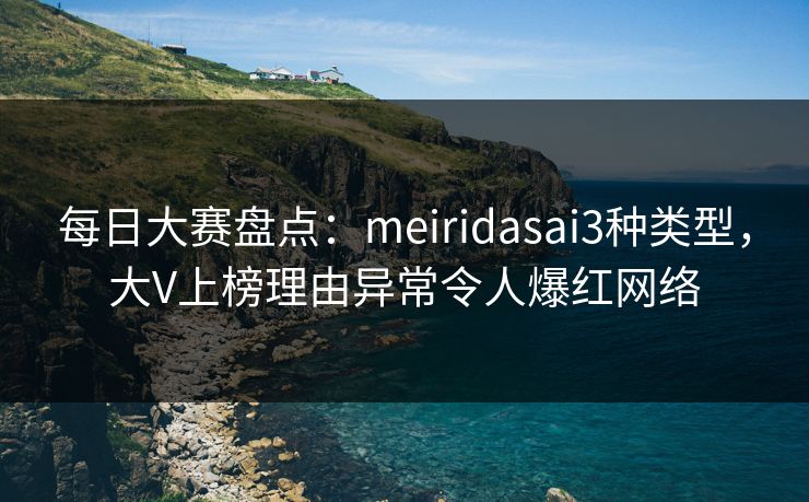 每日大赛盘点：meiridasai3种类型，大V上榜理由异常令人爆红网络