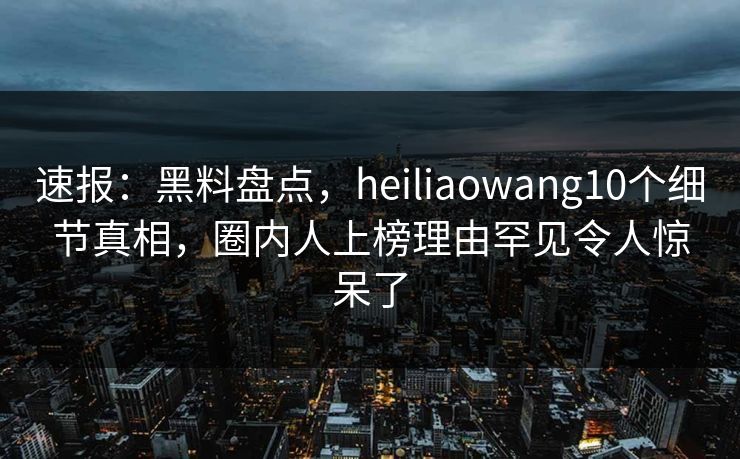速报：黑料盘点，heiliaowang10个细节真相，圈内人上榜理由罕见令人惊呆了