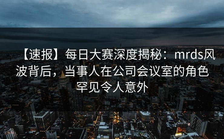 【速报】每日大赛深度揭秘：mrds风波背后，当事人在公司会议室的角色罕见令人意外