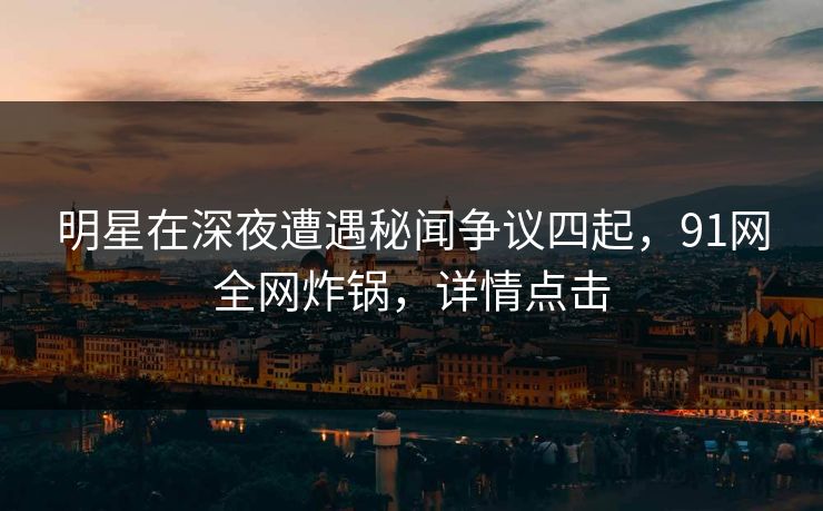 明星在深夜遭遇秘闻争议四起，91网全网炸锅，详情点击