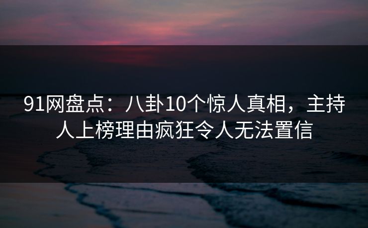 91网盘点：八卦10个惊人真相，主持人上榜理由疯狂令人无法置信