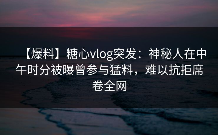 【爆料】糖心vlog突发：神秘人在中午时分被曝曾参与猛料，难以抗拒席卷全网
