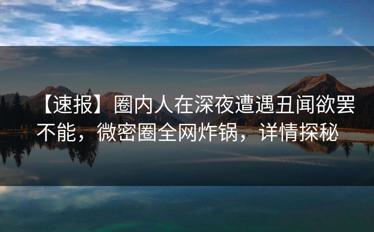 【速报】圈内人在深夜遭遇丑闻欲罢不能，微密圈全网炸锅，详情探秘