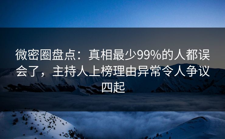 微密圈盘点：真相最少99%的人都误会了，主持人上榜理由异常令人争议四起