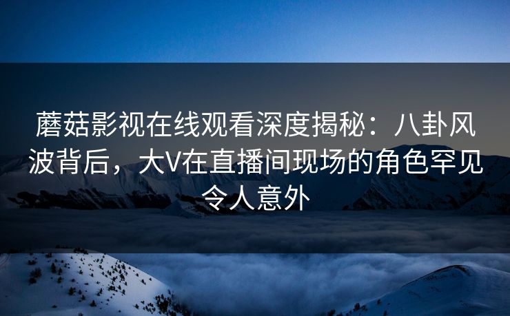 蘑菇影视在线观看深度揭秘：八卦风波背后，大V在直播间现场的角色罕见令人意外