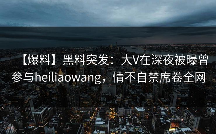 【爆料】黑料突发：大V在深夜被曝曾参与heiliaowang，情不自禁席卷全网