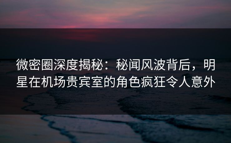 微密圈深度揭秘:秘闻风波背后,明星在机场贵宾室的角色疯狂令人意外 微密圈深度揭秘:秘闻风波背后,明星在机场贵宾室的角色疯狂令人意外