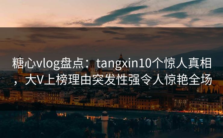 糖心vlog盘点：tangxin10个惊人真相，大V上榜理由突发性强令人惊艳全场