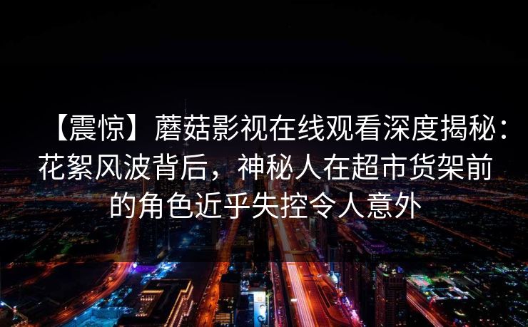 【震惊】蘑菇影视在线观看深度揭秘：花絮风波背后，神秘人在超市货架前的角色近乎失控令人意外