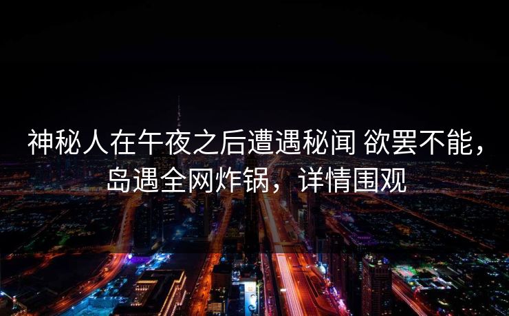 神秘人在午夜之后遭遇秘闻 欲罢不能，岛遇全网炸锅，详情围观