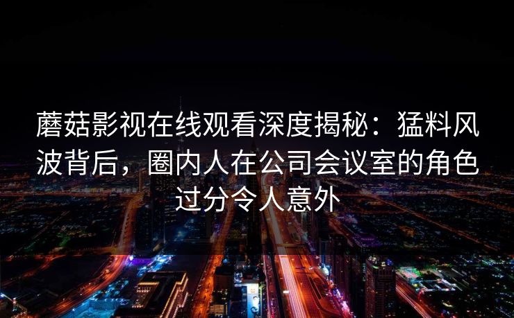 蘑菇影视在线观看深度揭秘：猛料风波背后，圈内人在公司会议室的角色过分令人意外