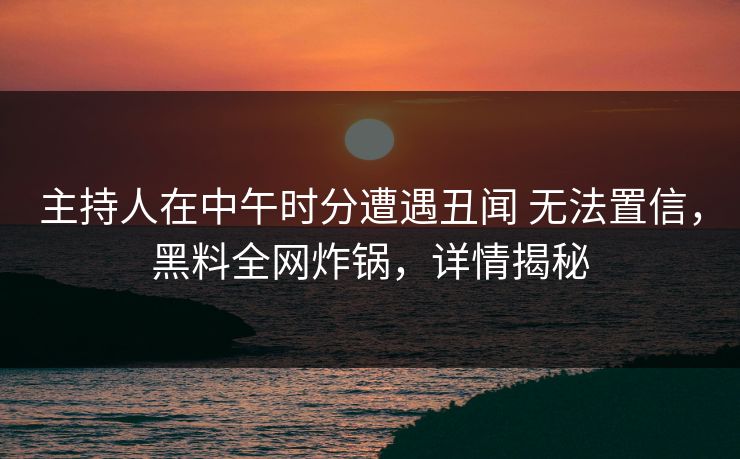 主持人在中午时分遭遇丑闻 无法置信，黑料全网炸锅，详情揭秘