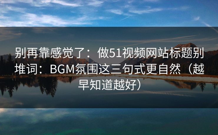 别再靠感觉了：做51视频网站标题别堆词：BGM氛围这三句式更自然（越早知道越好）