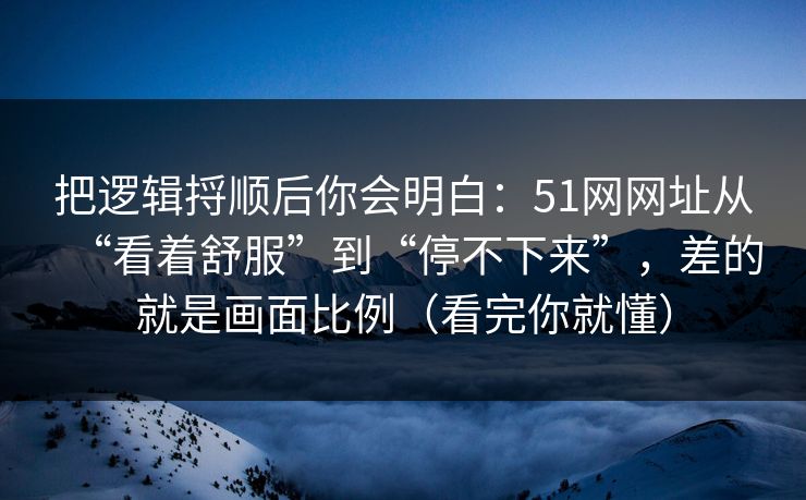 把逻辑捋顺后你会明白:51网网址从“看着舒服”到“停不下来”,差的就是画面比例(看完你就懂) 把逻辑捋顺后你会明白:51网网址从“看着舒服”到“停不下来”,差的就是画面比例(看完你就懂)